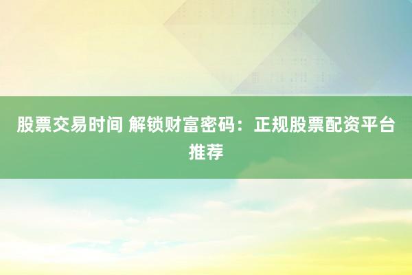 股票交易时间 解锁财富密码：正规股票配资平台推荐