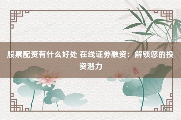 股票配资有什么好处 在线证劵融资：解锁您的投资潜力