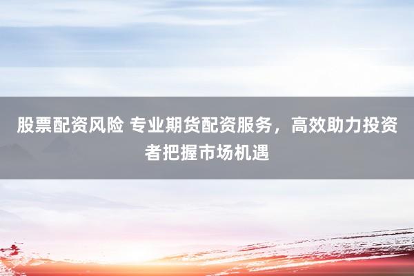 股票配资风险 专业期货配资服务，高效助力投资者把握市场机遇