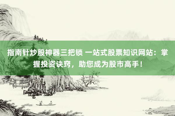 指南针炒股神器三把锁 一站式股票知识网站：掌握投资诀窍，助您成为股市高手！