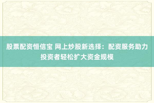 股票配资恒信宝 网上炒股新选择：配资服务助力投资者轻松扩大资金规模