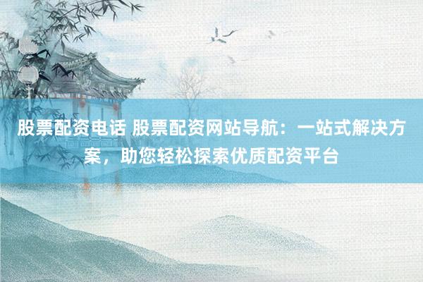 股票配资电话 股票配资网站导航：一站式解决方案，助您轻松探索优质配资平台