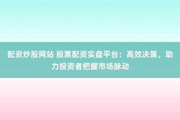 配资炒股网站 股票配资实盘平台：高效决策，助力投资者把握市场脉动