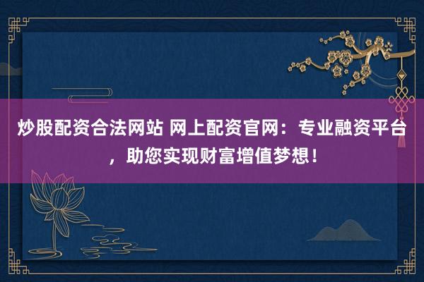 炒股配资合法网站 网上配资官网：专业融资平台，助您实现财富增值梦想！