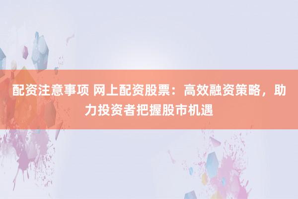 配资注意事项 网上配资股票：高效融资策略，助力投资者把握股市机遇