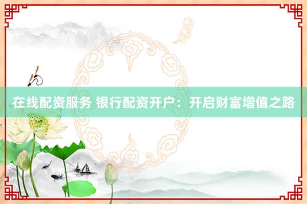在线配资服务 银行配资开户：开启财富增值之路