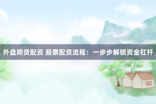 外盘期货配资 股票配资流程：一步步解锁资金杠杆