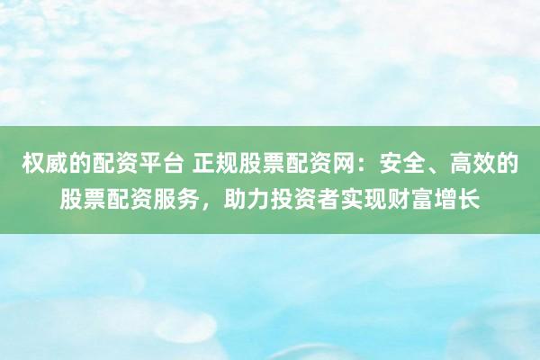 权威的配资平台 正规股票配资网：安全、高效的股票配资服务，助力投资者实现财富增长