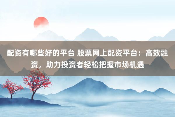 配资有哪些好的平台 股票网上配资平台：高效融资，助力投资者轻松把握市场机遇