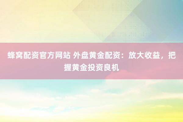 蜂窝配资官方网站 外盘黄金配资：放大收益，把握黄金投资良机