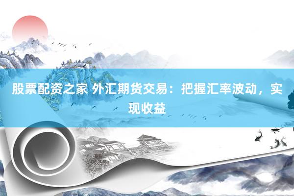 股票配资之家 外汇期货交易：把握汇率波动，实现收益