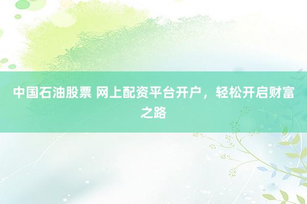 中国石油股票 网上配资平台开户，轻松开启财富之路
