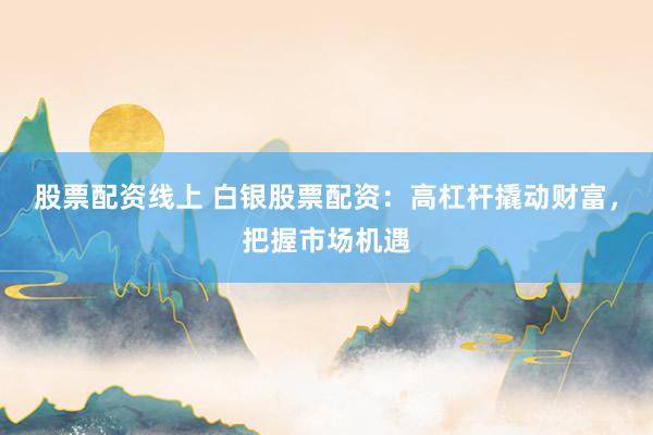 股票配资线上 白银股票配资：高杠杆撬动财富，把握市场机遇
