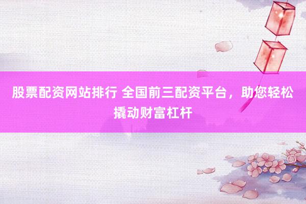 股票配资网站排行 全国前三配资平台，助您轻松撬动财富杠杆