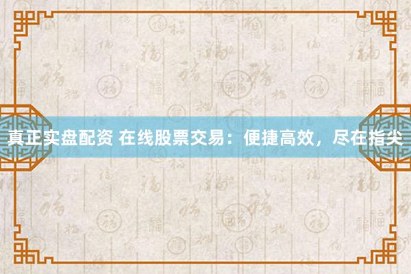 真正实盘配资 在线股票交易：便捷高效，尽在指尖