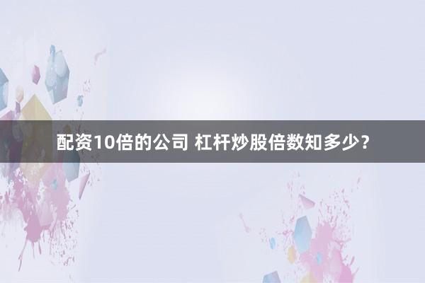 配资10倍的公司 杠杆炒股倍数知多少？