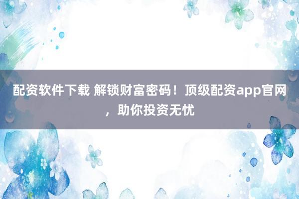 配资软件下载 解锁财富密码！顶级配资app官网，助你投资无忧