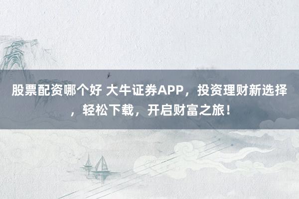 股票配资哪个好 大牛证券APP，投资理财新选择，轻松下载，开启财富之旅！
