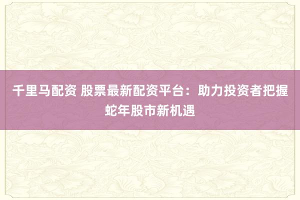 千里马配资 股票最新配资平台：助力投资者把握蛇年股市新机遇