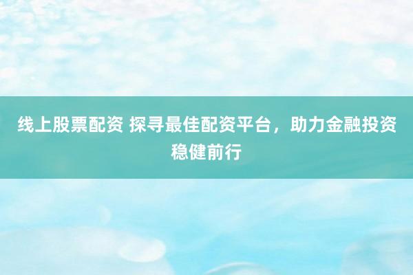 线上股票配资 探寻最佳配资平台，助力金融投资稳健前行