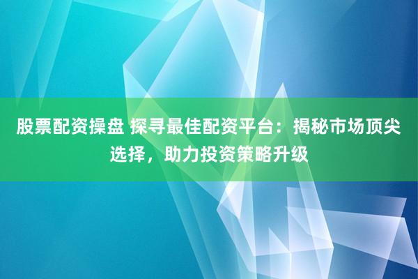 股票配资操盘 探寻最佳配资平台：揭秘市场顶尖选择，助力投资策略升级