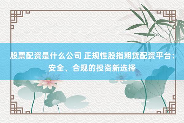 股票配资是什么公司 正规性股指期货配资平台：安全、合规的投资新选择