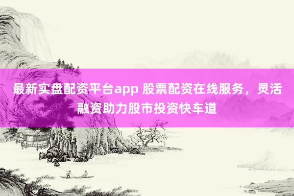 最新实盘配资平台app 股票配资在线服务，灵活融资助力股市投资快车道