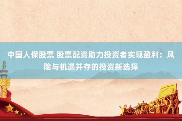 中国人保股票 股票配资助力投资者实现盈利：风险与机遇并存的投资新选择