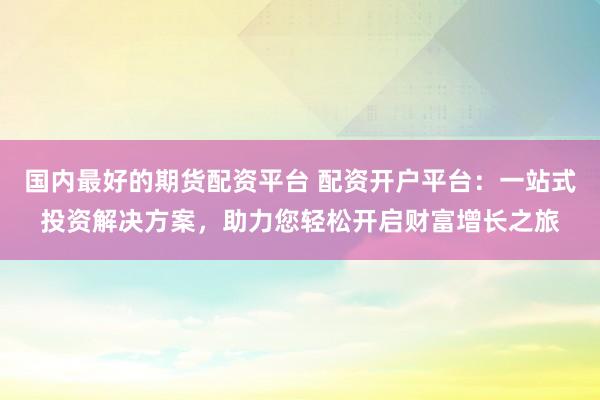 国内最好的期货配资平台 配资开户平台：一站式投资解决方案，助力您轻松开启财富增长之旅