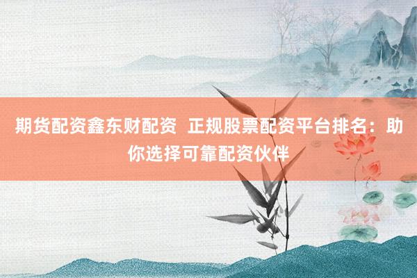 期货配资鑫东财配资  正规股票配资平台排名：助你选择可靠配资伙伴