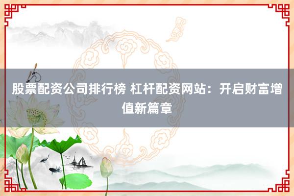 股票配资公司排行榜 杠杆配资网站：开启财富增值新篇章