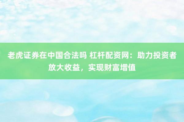 老虎证券在中国合法吗 杠杆配资网：助力投资者放大收益，实现财富增值