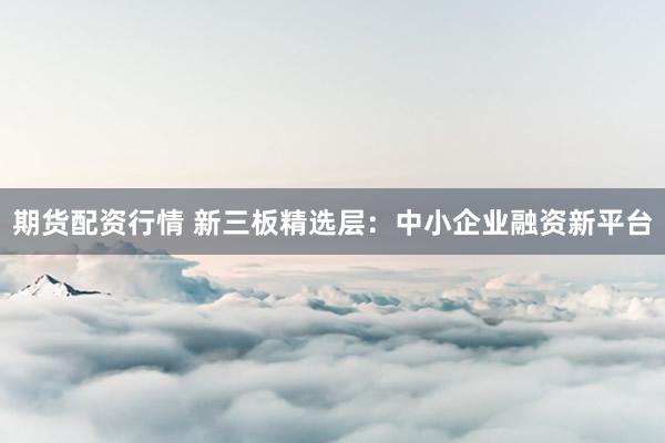 期货配资行情 新三板精选层：中小企业融资新平台