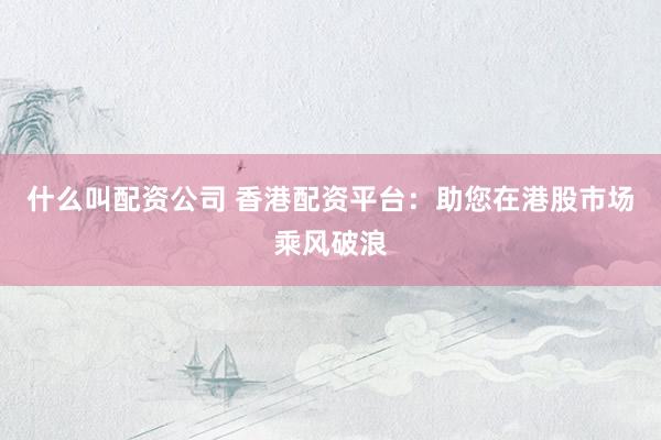 什么叫配资公司 香港配资平台：助您在港股市场乘风破浪