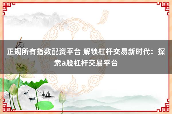 正规所有指数配资平台 解锁杠杆交易新时代：探索a股杠杆交易平台