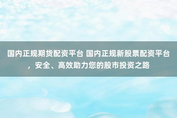 国内正规期货配资平台 国内正规新股票配资平台，安全、高效助力您的股市投资之路