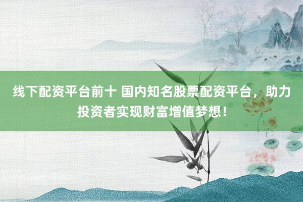 线下配资平台前十 国内知名股票配资平台，助力投资者实现财富增值梦想！