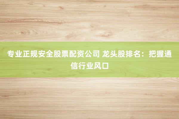 专业正规安全股票配资公司 龙头股排名：把握通信行业风口