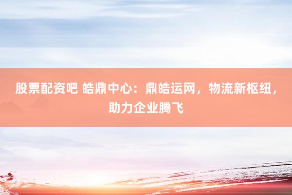 股票配资吧 皓鼎中心：鼎皓运网，物流新枢纽，助力企业腾飞