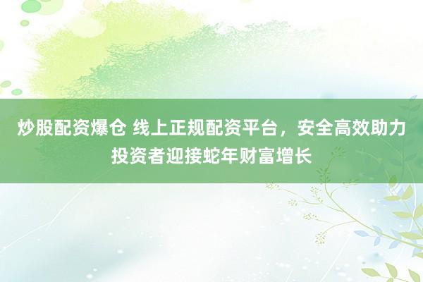 炒股配资爆仓 线上正规配资平台，安全高效助力投资者迎接蛇年财富增长