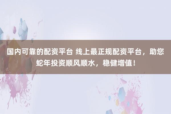 国内可靠的配资平台 线上最正规配资平台，助您蛇年投资顺风顺水，稳健增值！
