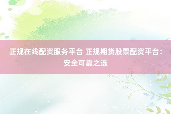 正规在线配资服务平台 正规期货股票配资平台：安全可靠之选