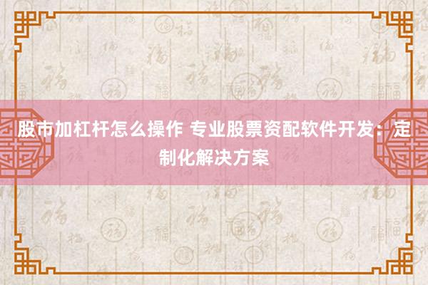 股市加杠杆怎么操作 专业股票资配软件开发：定制化解决方案