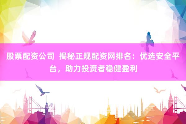 股票配资公司  揭秘正规配资网排名：优选安全平台，助力投资者稳健盈利