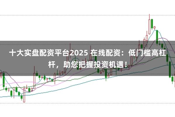 十大实盘配资平台2025 在线配资：低门槛高杠杆，助您把握投资机遇！