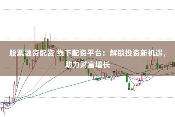 股票融资配资 线下配资平台：解锁投资新机遇，助力财富增长
