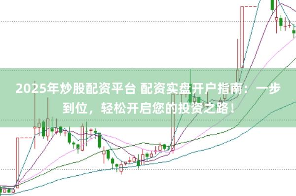 2025年炒股配资平台 配资实盘开户指南：一步到位，轻松开启您的投资之路！