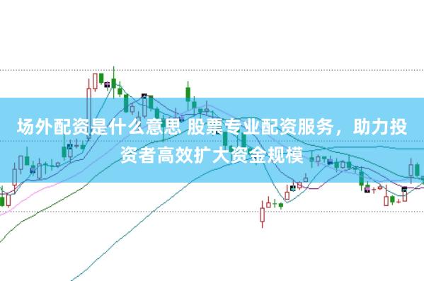 场外配资是什么意思 股票专业配资服务，助力投资者高效扩大资金规模