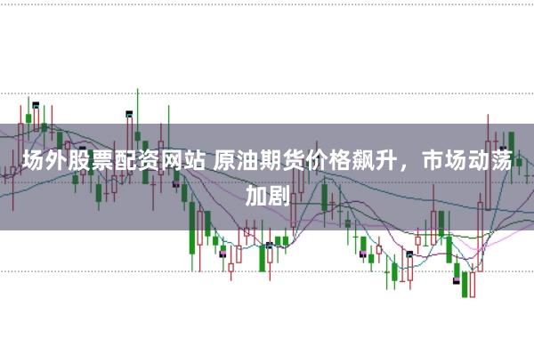 场外股票配资网站 原油期货价格飙升，市场动荡加剧