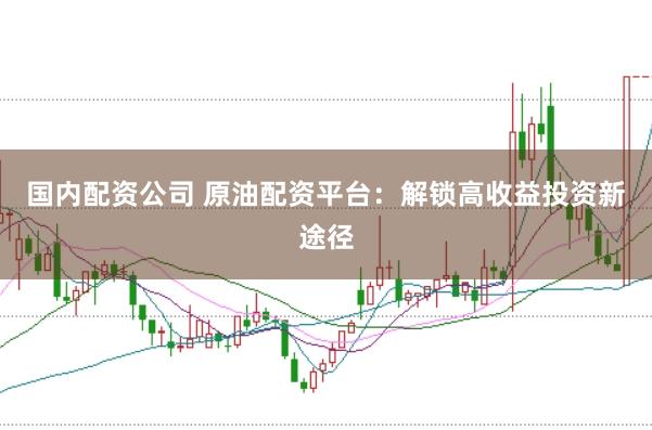 国内配资公司 原油配资平台：解锁高收益投资新途径